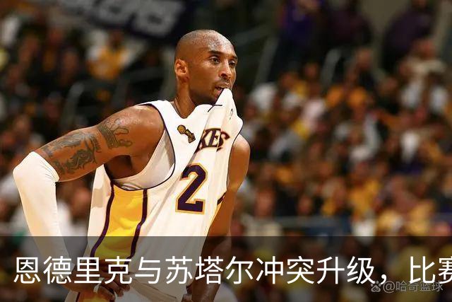 恩德里克与苏塔尔冲突升级，比赛局势紧张不已